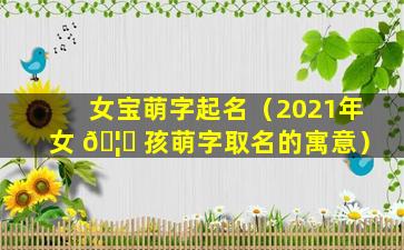 女宝萌字起名（2021年女 🦊 孩萌字取名的寓意）
